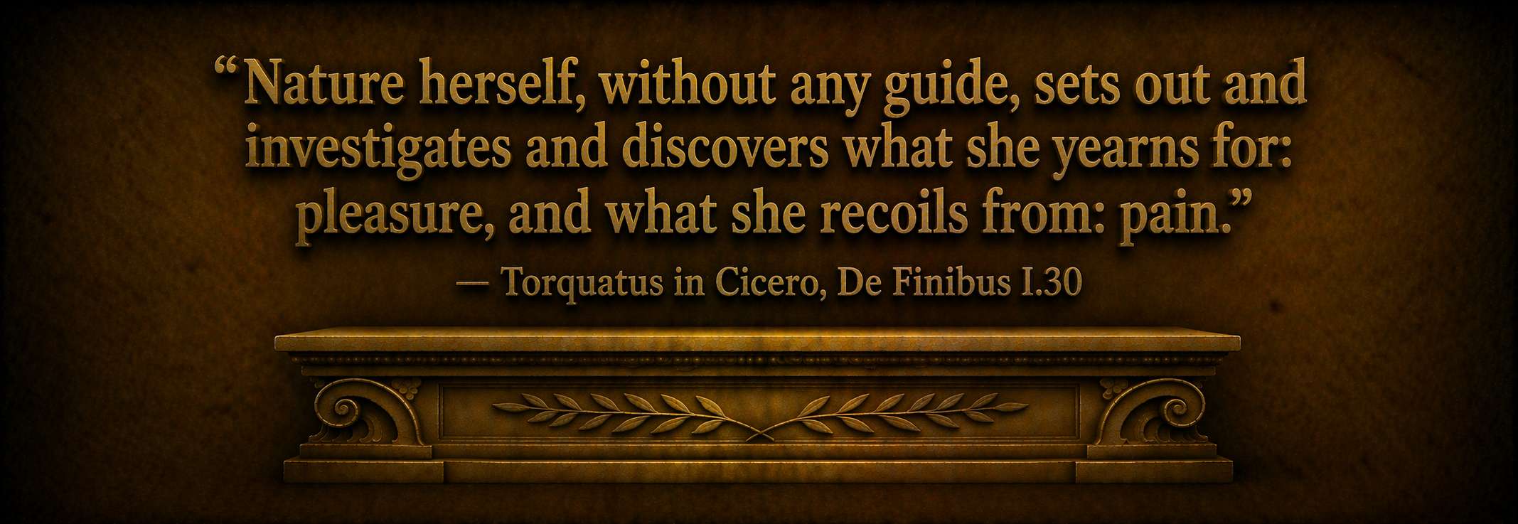 "Nature herself, without any guide, sets out and investigates and discovers what she yearns for: pleasure, and what she recoils from: pain."  --  Torquatus in Cicero, De Finibus I.30