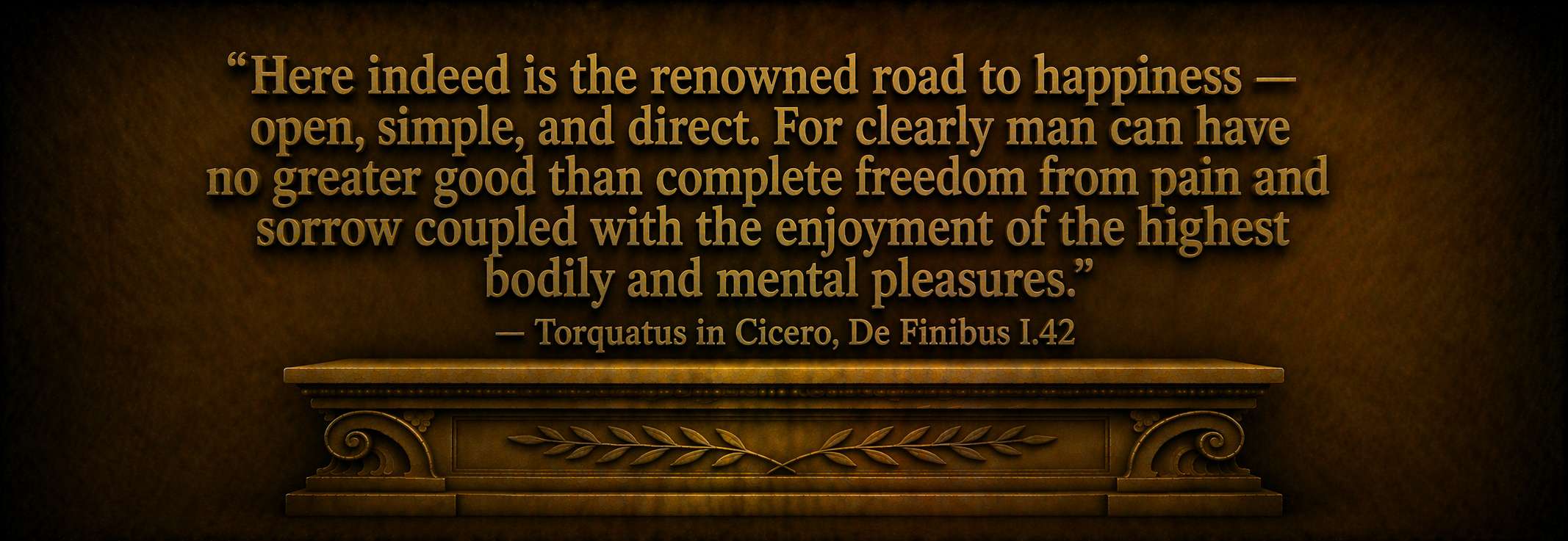 "Here indeed is the renowned road to happiness  --  open, simple, and direct. For clearly man can have no greater good than complete freedom from pain and sorrow coupled with the enjoyment of the highest bodily and mental pleasures."  --  Torquatus in Cicero, De Finibus I.42