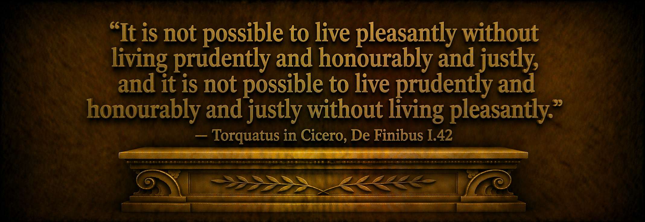 "It is not possible to live pleasantly without living prudently and honourably and justly, and it is not possible to live prudently and honourably and justly without living pleasantly."  --  Torquatus in Cicero, De Finibus I.42